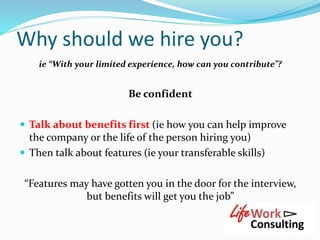 Why should we hire you?
ie “With your limited experience, how can you contribute”?
Be confident
 Talk about benefits firs...