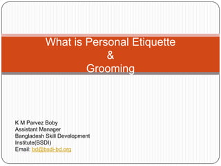 What is Personal Etiquette
                       &
                   Grooming



K M Parvez Boby
Assistant Manager
Bangladesh Skill Development
Institute(BSDI)
Email: bd@bsdi-bd.org
 