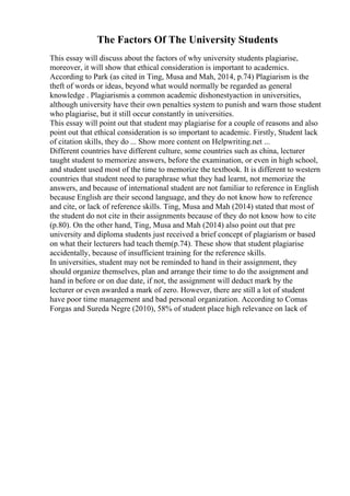 The Factors Of The University Students
This essay will discuss about the factors of why university students plagiarise,
moreover, it will show that ethical consideration is important to academics.
According to Park (as cited in Ting, Musa and Mah, 2014, p.74) Plagiarism is the
theft of words or ideas, beyond what would normally be regarded as general
knowledge . Plagiarismis a common academic dishonestyaction in universities,
although university have their own penalties system to punish and warn those student
who plagiarise, but it still occur constantly in universities.
This essay will point out that student may plagiarise for a couple of reasons and also
point out that ethical consideration is so important to academic. Firstly, Student lack
of citation skills, they do ... Show more content on Helpwriting.net ...
Different countries have different culture, some countries such as china, lecturer
taught student to memorize answers, before the examination, or even in high school,
and student used most of the time to memorize the textbook. It is different to western
countries that student need to paraphrase what they had learnt, not memorize the
answers, and because of international student are not familiar to reference in English
because English are their second language, and they do not know how to reference
and cite, or lack of reference skills. Ting, Musa and Mah (2014) stated that most of
the student do not cite in their assignments because of they do not know how to cite
(p.80). On the other hand, Ting, Musa and Mah (2014) also point out that pre
university and diploma students just received a brief concept of plagiarism or based
on what their lecturers had teach them(p.74). These show that student plagiarise
accidentally, because of insufficient training for the reference skills.
In universities, student may not be reminded to hand in their assignment, they
should organize themselves, plan and arrange their time to do the assignment and
hand in before or on due date, if not, the assignment will deduct mark by the
lecturer or even awarded a mark of zero. However, there are still a lot of student
have poor time management and bad personal organization. According to Comas
Forgas and Sureda Negre (2010), 58% of student place high relevance on lack of
 