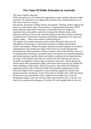 The Value Of Public Education In Australia
The value of public education
Public education gives all students the opportunity to gain a quality education within
Australia. This education is of a high quality and free, thus creating fairness for all.
The value of unions to society
Job security, protection of rights, fairness and equality. Training, welfare support and
advice on work related issues. The assurance of superannuation payments, WH S
policy induction and control. Awareness of essential checks for employees
especially those in the public sector like working with children checks, child
protection and duty of care to all. Allowing families to job share and have maternity
or paternity leave without loss of position, and finally compensation for injury and
sickness rights. ... Show more content on Helpwriting.net ...
The support of our public education system and the federation allows for all
individuals to be their best. I want that for myself, my children and all future
teachers and students. Without the public education systems being free we would be
segregating the rich and the poor despite those from low income backgrounds
having the same fight and dreams of those in blue or white collar families, and yes, I
am speaking from experience, my parents and I were parents on Centrelink payments,
and without going to a public school, my brothers would not be the tradesmen they
are today or the celebrity chef. My son would not be off to the best university in
Australia, my daughter would not get to experience state choir, school spectacular
and the many other opportunities public schools provide for not just my children but
others, debating, young leaders, and the list goes on. And without the federation
supporting teachers they would not be able to provide these opportunities as the
union has fought for the recognition of extra curricular support for teachers that
attend excursions, and fairness in pay if they take on multiple roles within the school.
My passion is my commitment, I have wanted to be a teacher since I met my
kindergarten teacher, and I am will to go above and beyond to strive to do my very
best for my students and colleagues, if we don t all work together then we have no
 