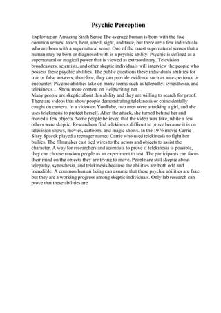 Psychic Perception
Exploring an Amazing Sixth Sense The average human is born with the five
common senses: touch, hear, smell, sight, and taste, but there are a few individuals
who are born with a supernatural sense. One of the rarest supernatural senses that a
human may be born or diagnosed with is a psychic ability. Psychic is defined as a
supernatural or magical power that is viewed as extraordinary. Television
broadcasters, scientists, and other skeptic individuals will interview the people who
possess these psychic abilities. The public questions these individuals abilities for
true or false answers; therefore, they can provide evidence such as an experience or
encounter. Psychic abilities take on many forms such as telepathy, synesthesia, and
telekinesis.... Show more content on Helpwriting.net ...
Many people are skeptic about this ability and they are willing to search for proof.
There are videos that show people demonstrating telekinesis or coincidentally
caught on camera. In a video on YouTube, two men were attacking a girl, and she
uses telekinesis to protect herself. After the attack, she turned behind her and
moved a few objects. Some people believed that the video was fake, while a few
others were skeptic. Researchers find telekinesis difficult to prove because it is on
television shows, movies, cartoons, and magic shows. In the 1976 movie Carrie ,
Sissy Spacek played a teenager named Carrie who used telekinesis to fight her
bullies. The filmmaker cast tied wires to the actors and objects to assist the
character. A way for researchers and scientists to prove if telekinesis is possible,
they can choose random people as an experiment to test. The participants can focus
their mind on the objects they are trying to move. People are still skeptic about
telepathy, synesthesia, and telekinesis because the abilities are both odd and
incredible. A common human being can assume that these psychic abilities are fake,
but they are a working progress among skeptic individuals. Only lab research can
prove that these abilities are
 