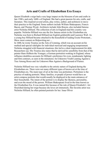 Arts and Crafts of Elizabethan Era Essays
Queen Elizabeth s reign had a very large impact on the blossom of arts and crafts in
late 1500 s and early 1600 s of England. She had a great passion for arts, crafts, and
literature. This inspired several artists, play writes, author, and architects to move
their practice to the England. Some authors include William Shakespeare, Francis
Bacon, and Thomas Wyatt. Architects include John Brayne, also included famous
artist Nicholas Hilliard. The collection of arts in England mad this country very
popular. Nicholas Hilliard was one the few famous artists in the Elizabethan era.
Nicholas was born to Richard Hilliard (an English goldsmith) and Laurence Wall. As
a young boy Hilliard became attached to the household of leading Exeter Protestant...
Show more content on Helpwriting.net ...
In 1600, he wrote Treatise on the Arte of Limning, which was an account on his
method and special sidelights for individual mericual and engaging temperament.
Nicholas struggled with financial situations; this led to a short imprisonment for debt.
Researchers say: His Treatise also states that he derived his sensibility from that of the
painter Hans Holbein the Younger, a German portraitist working in England, whose
influence doubtless accounts for Hilliard s preference for even, nondramatic lighting
and firm contours, as seen in the miniatures An Unknown Youth Leaning Against a
Tree Among Roses and An Unknown Man Against a Background of Flames.
Nicholas Hilliard was very valuable to the artistic nature of England during the
Elizabethan era. There were not many different types of known art at the time of
Elizabethan era. The main type of art at the time was portraiture. Portraiture is the
practice of making portraits. Many families, or people of power would have an
artist compose portraits that would usually be displayed in the main entrances of
their households. The intent of the portrait is to display the likeness, personality,
and even the mood of the person. William Shakespeare lived in the time known as
the Elizabethan Era. It was named this because of the rule of Queen Elizabeth I. Art
flourished during her reign because she loves art immensely. Her favorite artist was
Nicholas Hilliard; he often painted portraits for her. Isaac Oliver
 