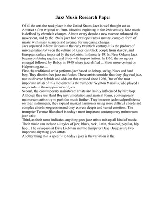 Jazz Music Research Paper
Of all the arts that took place in the United States, Jazz is well thought out as
America s first original art form. Since its beginning in the 20th century, Jazz music
is defined by chronicle changes. Almost every decade a new essence enhanced the
movement, and by the 1940 s jazz had developed into a mature, complex form of
music, with many nuances and avenues for unceasing changes.
Jazz appeared in New Orleans in the early twentieth century. It is the product of
miscegenation between the culture of American black people from slavery, and
European culture imported by the colonists. In the early 1910s, New Orleans Jazz
began combining ragtime and blues with improvisation. In 1930, the swing era
emerged followed by Bebop in 1940 where jazz shifted ... Show more content on
Helpwriting.net ...
First, the traditional artist performs jazz based on bebop, swing, blues and hard
bop. They dismiss free jazz and fusion. These artists consider that they play real jazz,
not the diverse hybrids and adds on that aroused since 1960. One of the most
important artists of this movement is the trumpeter Wynton Marsalis, who played a
major role in the reappearance of jazz.
Second, the contemporary mainstream artists are mainly influenced by hard bop.
Although they use Hard Bop instrumentation and musical forms, contemporary
mainstream artists try to push the music further. They increase technical proficiency
on their instruments, they expand musical harmonies using more difficult chords and
complex chords progression and they express deeper and varied emotions. The
trumpeter Terence Blanchard is today s most important contemporary mainstream
jazz artist.
Third, as their name indicates, anything goes jazz artists mix up all kind of music.
Their music can include all styles of jazz, blues, rock, Latin, classical, popular, hip
hop... The saxophonist Dave Liebman and the trumpeter Dave Douglas are two
important anything goes artists.
Another thing that is specific to today s jazz is the variation in the
 