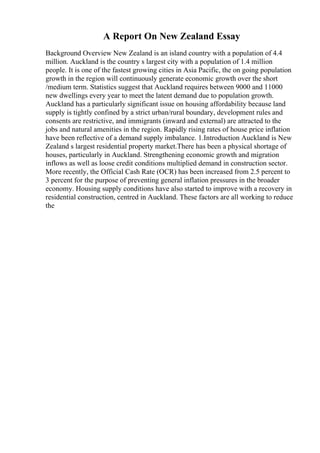 A Report On New Zealand Essay
Background Overview New Zealand is an island country with a population of 4.4
million. Auckland is the country s largest city with a population of 1.4 million
people. It is one of the fastest growing cities in Asia Pacific, the on going population
growth in the region will continuously generate economic growth over the short
/medium term. Statistics suggest that Auckland requires between 9000 and 11000
new dwellings every year to meet the latent demand due to population growth.
Auckland has a particularly significant issue on housing affordability because land
supply is tightly confined by a strict urban/rural boundary, development rules and
consents are restrictive, and immigrants (inward and external) are attracted to the
jobs and natural amenities in the region. Rapidly rising rates of house price inflation
have been reflective of a demand supply imbalance. 1.Introduction Auckland is New
Zealand s largest residential property market.There has been a physical shortage of
houses, particularly in Auckland. Strengthening economic growth and migration
inflows as well as loose credit conditions multiplied demand in construction sector.
More recently, the Official Cash Rate (OCR) has been increased from 2.5 percent to
3 percent for the purpose of preventing general inflation pressures in the broader
economy. Housing supply conditions have also started to improve with a recovery in
residential construction, centred in Auckland. These factors are all working to reduce
the
 
