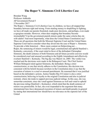 The Roper V. Simmons Civil Liberties Case
Brendan Wang
Professor Ashkettle
AP Government Period 5
3 November 2017
The Roper v. Simmons Civil Liberties Case As children, we have all stepped that
boundary between right and wrong. From stealing money to shoplifting to fighting,
we have all made our parents frustrated, made poor decisions, and perhaps, even made
a egregious mistake. However, when does stepping that boundary become
irremediable? Can the government punish minors under the same criteria they do
with adults? And most importantly, what does the United States Constitution say?
These are all questions that both the Missouri Supreme Court and the United States
Supreme Court had to consider when they dived into the case of Roper v. Simmons.
To provide a little historical ... Show more content on Helpwriting.net ...
Roper, the sentencing of minors would be legal, constitutional and uphold Stanford v.
Kentucky; conversely, if the court ruled in favor of the defendant Christopher
Simmons, the death sentence of both Simmons and all future juvenile convicts would
be considered cruel and unusual according to the Eighth Amendment and effectively
overturn Stanford v. Kentucky. The big day was March 1st, 2005. The verdict was
reached and the decisions were made in the Rehnquist Court. The Chief Justice
William Rehnquist ruled against Simmons, the defendant. Being a strict
constructionist, or one that strictly adheres to the Constitution, this decision was
consistent with his beliefs because nowhere in the Constitution does it say that the
execution of minors is a cruel or unusual punishment. He reasoned that it was justified
based on the defendant s actions. Justice Sandra Day O Connor is also a strict
constructionist, believing in loyalty to the original Constitution and also in judicial
restraint, where she tends to support previous judicial rulings. In this case, she was
somewhat consistent, since she voted against Simmons as well and voted to uphold
the previous ruling (Stanford v. Kentucky), which ruled that the death sentence of
minors was permissible. In fact, she even responded to the argument that many
international laws have denounced execution of minors and death penalty in general
by stating that international law should have no relevance on the supreme law of the
United
 