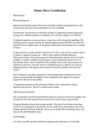 Master Diver Certification
Master Diver
Diving Equipment
Open circuit demand scuba is the most commonly used by recreational divers, but
closed circuit and semi closed rebreathers are now available.
Test Pressure: the pressure to which the cylinder is subjected to during hydrostatic
testing. For a 200 bar cylinder it is 300 bars, for a 232 bar cylinder it is 348 bars.
If internal inspection reveals corrosion, it may have to be cleaned by tumbling. The
tumbling process involves filling the cylinder approximately half full of an abrasive
material such as carbide chips, or aluminum oxide chips, and rotating it for a number
of hours.
A dual valve for a single cylinder, known as a Y valve, or an H valve, allows a diver
to mount 2 regulator systems on ... Show more content on Helpwriting.net ...
There are two types of pressure gauges for determining the amount of air in a scuba
cylinder. A surface cylinder pressure gauge is used to check the amount of air in
the cylinder above water. It attaches to the cylinder valve in the same manner as a
regulator to provide a one time check of cylinder pressure. A bleed valve relieves
trapped pressure so the gauge can be removed when the cylinder valve has been
closed.
Dive Computers may allow longer dive times because they compensate for time
spent at varying depths throughout a dive compared to the square dive profiles
required for the use of most tables.
A compressor operates on the principle of Boyle s Law reducing the volume
increases the pressure. The air is compressed in stages.
The Diving Environment
The wavelength is the horizontal distance between successive crests (or troughs), and
the period is the time required for two successive crests to pass a given point.
Plunging Breakers release their energy quickly. The type of surf forms from large
swells over a moderately steep bottom. As the swell moves toward shore, the waves
steepen quickly and break suddenly. These waves break with tremendous force, and
they are the most hazardous type.
Surf Passages
в–Є Have your BC partially inflated for slight positive buoyancy в–Є Be fully
 
