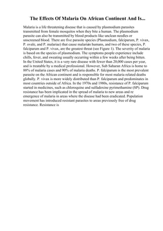 The Effects Of Malaria On African Continent And Is...
Malaria is a life threatening disease that is caused by plasmodium parasites
transmitted from female mosquitos when they bite a human. The plasmodium
parasite can also be transmitted by blood products like unclean needles or
unscreened blood. There are five parasite species (Plasmodium, falciparum, P. vivax,
P. ovale, and P. malariae) that cause malaria
in humans, and two of these species, P.
falciparum and P. vivax, are the greatest threat (see Figure 1). The severity of malaria
is based on the species of plasmodium. The symptoms people experience include
chills, fever, and sweating usually occurring within a few weeks after being bitten.
In the United States, it is a very rare disease with fewer than 20,000 cases per year,
and is treatable by a medical professional. However, Sub Saharan Africa is home to
88% of malaria cases and 90% of malaria deaths. P. falciparum is the most prevalent
parasite on the African continent and is responsible for most malaria related deaths
globally. P. vivax is more widely distributed than P. falciparum and predominates in
most countries outside of Africa. In the 1970s and 1980s, resistance of P. falciparum
started in medicines, such as chloroquine and sulfadoxine pyrimethamine (SP). Drug
resistance has been implicated in the spread of malaria to new areas and re
emergence of malaria in areas where the disease had been eradicated. Population
movement has introduced resistant parasites to areas previously free of drug
resistance. Resistance is
 
