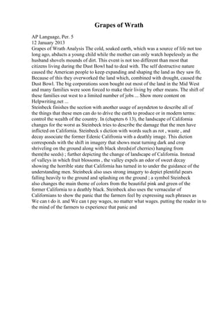 Grapes of Wrath
AP Language, Per. 5
12 January 2013
Grapes of Wrath Analysis The cold, soaked earth, which was a source of life not too
long ago, abducts a young child while the mother can only watch hopelessly as the
husband shovels mounds of dirt. This event is not too different than most that
citizens living during the Dust Bowl had to deal with. The self destructive nature
caused the American people to keep expanding and shaping the land as they saw fit.
Because of this they overworked the land which, combined with drought, caused the
Dust Bowl. The big corporations soon bought out most of the land in the Mid West
and many families were soon forced to make their living by other means. The shift of
these families out west to a limited number of jobs ... Show more content on
Helpwriting.net ...
Steinbeck finishes the section with another usage of asyndeton to describe all of
the things that these men can do to drive the earth to produce or in modern terms:
control the wealth of the country. In (chapters 6 13), the landscape of California
changes for the worst as Steinbeck tries to describe the damage that the men have
inflicted on California. Steinbeck s diction with words such as rot , waste , and
decay associate the former Edenic Califronia with a deathly image. This diction
corresponds with the shift in imagery that shows meat turning dark and crop
shriveling on the ground along with black shreds(of cherries) hanging from
them(the seeds) ; further depicting the change of landscape of California. Instead
of valleys in which fruit blossoms , the valley expels an odor of sweet decay
showing the horrible state that California has turned in to under the guidance of the
understanding men. Steinbeck also uses strong imagery to depict plentiful pears
falling heavily to the ground and splashing on the ground ; a symbol Steinbeck
also changes the main theme of colors from the beautiful pink and green of the
former California to a deathly black. Steinbeck also uses the vernacular of
Californians to show the panic that the farmers feel by expressing such phrases as
We can t do it. and We can t pay wages, no matter what wages. putting the reader in to
the mind of the farmers to experience that panic and
 