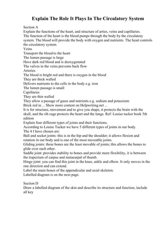 Explain The Role It Plays In The Circulatory System
Section A
Explain the functions of the heart, and structure of arties, veins and capillaries.
The function of the heart is the blood pumps through the body by the circulatory
system. The blood will provide the body with oxygen and nutrients. The heart controls
the circulatory system.
Veins
Transport the blood to the heart
The lumen passage is large
Have dark red blood and is deoxygenated
The valves in the veins prevents back flow
Arteries
The blood is bright red and there is oxygen in the blood
They are thick walled
Delivers nutrients to the cells in the body e.g. iron
The lumen passage is small
Capillaries
They are thin walled
They allow a passage of gases and nutrients e.g. sodium and potassium
Brick red in ... Show more content on Helpwriting.net ...
It is for structure, movement and to give you shape, it protects the brain with the
skull, and the rib cage protects the heart and the lungs. Ref: Louise tucker book 5th
edition
Explain four different types of joints and their functions.
According to Louise Tucker we have 5 different types of joints in our body.
The 4 I have chosen are:
Ball and socket joints: this is in the hip and the shoulder; it allows flexion and
rotation in our body and is one of the most moveable joints.
Gliding joints: these bones are the least movable of joints; this allows the bones to
glide over each other.
Saddle joint: provides stability to bones and provide more flexibility, it is between
the trapezium of carpus and metacarpal of thumb.
Hinge joint: you can find this joint in the knee, ankle and elbow. It only moves in the
one direction and can extend.
Label the main bones of the appendicular and axial skeleton.
Labelled diagram is on the next page.
Section D
Draw a labelled diagram of the skin and describe its structure and function, include
all key
 