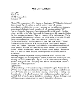 Qvc Case Analysis
Case QVC
Author: NA
HG495 Case Analysis
Instructor: NA
Abstract This case analysis will be focused on the company QVC (Quality, Value, and
Convenience). We will perform an analysis review, which, will provide a
comprehensive insight into the company s historical and current business structures,
strategies and efficiencies in their operations. It will include a detailed SWOT
Analysis (Strengths, Weaknesses, Opportunities and Threats) (Humphrey) and the
primary activities of the Value Chain Analysis (Porter), to provide greater insight into
the firms competitive advantage. These key concepts will be used to analyze QVC s
business model, define potential challenges and initiate a plan of execution. We will
then recommend solutions ... Show more content on Helpwriting.net ...
Good customer feedback based on positive surveys. QVC. AOL and QVC launch
first live streaming channel on AOL. Acquired Cable Value Network Shopping
channel and Diamond Corporation. Gap is widening between its sales and those of
Home Shopping Network. The cost efficiency comes from the cable distribution
system. Lucrative Website iQVC. Video on demand channel through a partnership
with AOL. They use actors, designers, chefs to promote and sell their products .
Weaknesses
Attracting customers for products that they can t touch or feel. Products have
additional shipping and handling charges. All new products must pass stringent tests,
and only 15% of the products pass. Only 2% 3%of its television viewers currently
purchase at any given time. Taking baby steps. Market outside of North America is
untapped. No Mobile applications.
Opportunities
Creative in finding new products (winning invention on the Oprah Winfrey Show).
QVC has been trying to capitalize on the growing success of reality based television
shows. QVC also relies upon promotional campaigns with a variety of existing items
for another third of its sales. It has made deals with firms ranging from Del, Target
and Bath Body Works for special limited time promotional offerings. Selling products
with higher margins such as cosmetics, apparel, food and toys. Customer
 