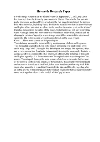 Heteroids Research Paper
Seven Strange Asteroids of the Solar System On September 27, 2007, the Dawn
has launched from the Kennedy space center in Florida. Dawn is the first asteroid
probe to explore Vesta and Ceres which are the two largest members of the asteroid
belt. Most asteroids, including Vesta, dwell at the asteroid belt that sits between Mars
and Jupiter. Other asteroids are closer to the sun than the earth s orbit, while a lot of
them has the common the orbits of the planet. Not all asteroids will stay where they
were. Although in the past more than two centuries of observation, humans can be
observed a variety of asteroids, some strange asteroid has attracted the attention of
scientists. The following are seven strange asteroids in the solar system.
Ceres: ... Show more content on Helpwriting.net ...
Toutatis is not a monolith, but most likely a coalescence of shattered fragments.
This bifurcated asteroid is shown to be mainly consisting of a head (small lobe)
and a body (large lobe) (Huang ln 50). This object, that shaped like a peanut, does
not revolve around in a fixed axis, but constantly turning the somersault. Toutatis is
composed of two connected to other objects, in addition, the influence of the earth
and Jupiter s gravity; it is the movement of the unpredictable way form part of the
reason. Toutatis path through the solar system orbit close to the earth; but because
of the asteroid s orbit is very chaotic, so for centuries, its accurate operational route
and more over how close to the Earth, it has been unable to predict very well. Like
some other asteroids, it is said that Toutatis looks like a rubble pile , together after
an in the gravity of these large gaps between rock fragments that have gravitationally
come back together after a crash, but left a lot of gap between
 