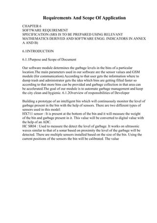 Requirements And Scope Of Application
CHAPTER 6
SOFTWARE REQUIREMENT
SPECIFICATION (SRS IS TO BE PREPARED USING RELEVANT
MATHEMATICS DERIVED AND SOFTWARE ENGG. INDICATORS IN ANNEX
A AND B)
6.1INTRODUCTION
6.1.1Purpose and Scope of Document
Our software module determines the garbage levels in the bins of a particular
location.The main parameters used in our software are the sensor values and GSM
module (for communication).According to that user gets the information where to
dump trash and administrator gets the idea which bins are getting filled faster so
according to that more bins can be provided and garbage collection in that area can
be accelerated.The goal of our module is to automate garbage management and keep
the city clean and hygienic. 6.1.2Overview of responsibilities of Developer
Building a prototype of an intelligent bin which will continuously monitor the level of
garbage present in the bin with the help of sensors. There are two different types of
sensors used in this model:
HX711 sensor : It is present at the bottom of the bin and it will measure the weight
of the bin and garbage present in it. This value will be converted to digital value with
the help of an ADC.
HC SR04 : Used to measure the detect the level of garbage. It works on ultrasonic
waves similar to that of a sonar based on proximity the level of the garbage will be
detected. There are multiple sensors installed based on the size of the bin. Using the
current positions of the sensors the bin will be calibrated. The value
 