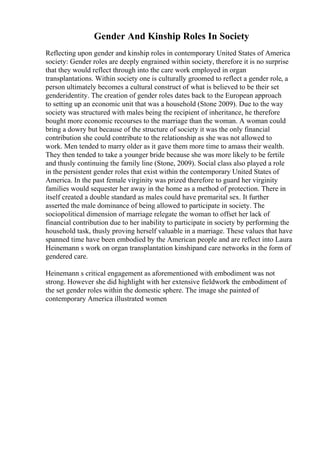 Gender And Kinship Roles In Society
Reflecting upon gender and kinship roles in contemporary United States of America
society: Gender roles are deeply engrained within society, therefore it is no surprise
that they would reflect through into the care work employed in organ
transplantations. Within society one is culturally groomed to reflect a gender role, a
person ultimately becomes a cultural construct of what is believed to be their set
genderidentity. The creation of gender roles dates back to the European approach
to setting up an economic unit that was a household (Stone 2009). Due to the way
society was structured with males being the recipient of inheritance, he therefore
bought more economic recourses to the marriage than the woman. A woman could
bring a dowry but because of the structure of society it was the only financial
contribution she could contribute to the relationship as she was not allowed to
work. Men tended to marry older as it gave them more time to amass their wealth.
They then tended to take a younger bride because she was more likely to be fertile
and thusly continuing the family line (Stone, 2009). Social class also played a role
in the persistent gender roles that exist within the contemporary United States of
America. In the past female virginity was prized therefore to guard her virginity
families would sequester her away in the home as a method of protection. There in
itself created a double standard as males could have premarital sex. It further
asserted the male dominance of being allowed to participate in society. The
sociopolitical dimension of marriage relegate the woman to offset her lack of
financial contribution due to her inability to participate in society by performing the
household task, thusly proving herself valuable in a marriage. These values that have
spanned time have been embodied by the American people and are reflect into Laura
Heinemann s work on organ transplantation kinshipand care networks in the form of
gendered care.
Heinemann s critical engagement as aforementioned with embodiment was not
strong. However she did highlight with her extensive fieldwork the embodiment of
the set gender roles within the domestic sphere. The image she painted of
contemporary America illustrated women
 