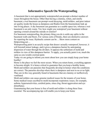 Informative Speech On Waterproofing
A basement that is not appropriately waterproofed can prompt a distinct number of
issues throughout the house. Other than having a clammy, rotten, and smelly
basement, a wet basement can prompt wood decaying, mold mildew, and poor indoor
air quality inside the house as dampness and Radon from the basementcan leak up
into living places. A dry basement can guarantee as a usable space too, whereas a wet
basement is an only waste. Yet, how might you waterproof your basement without
opening a trench around the outside or exterior?
For basement waterproofing, the primary thing you do is settle any splits in the
basement walls and floors. For various sorts of breaks, there are distinctive answers
for repairing the issue. Hydraulic cement can be ... Show more content on
Helpwriting.net ...
Waterproofing paint is an acrylic recipe that doesn t actually waterproof, however, it
will forestall minor leakage, and it gives a dampness barrier by anticipating
dispersion of water through the dividers. It opposes the settlement of mold and
mildew in view of this dampness barrier. To apply, you actually paint it on, much the
same as you would a normal paint.
Today we are going to inform you more about how you can simply keep your home
healthy!
Home is the place we feel the most secure. When you return home, everything appears
to become alright. It is hence critical to guarantee that you keep a healthy home.
Mold and mildew are parasites that frequently develop in homes when the conditions
are correct. The parasites develop where there is dampness and next to no or no light.
They are in this way generally found in basements that are clammy or ineffectively
ventilated.
Mold and mildew can cause genuine medical issues for the tenants of your home.
Some medical issues ascribed to mold incorporate respiratory issues, for example,
asthma, hypersensitivities, cerebral pains, sinus clog, throat aggravation and eye
disturbance.
Guaranteeing that your house is free of mold and mildew is along these lines
essential. The accompanying tips will enable you to keep your home
 
