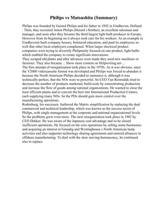Philips vs Matsushita (Summary)
Philips was founded by Gerard Philips and his father in 1892 in Eindhoven, Holland
. Then, they recruited Anton Philips (Herard s brother), an excellent salesman and
manager, and soon after they became the third largest light bulb producer in Europe.
However from its beginning on it always took care for his workers. As an example in
Eindhovenit built company houses, bolstered education, and paid its employees so
well that other local employers complained. When larger electrical product
companies were trying to diversify Philipsonly focused on one product, light bulbs
which enabled the company to create significant innovations.
They scraped old plants and after advances were made they used new machines or
factories. They also became ... Show more content on Helpwriting.net ...
The first attempt of reorganization took place in the 1970s. As it was obvious, since
the V2000 videocassette format was developed and Philips was forced to abandon it
because the North American Philips decided to outsource it, although it was
technically perfect, that the NOs were to powerful. So CEO Van Reimsdijk tried to
decrease the number of products marketed, build scale by concentrating production
and increase the flow of goods among national organizations. He wanted to close the
least efficient plants and to convert the best into International Production Centers,
each supplying many NOs. So the PDs should gain more control over the
manufacturing operations.
Rodenburg, his successor, furthered the Matrix simplification by replacing the dual
commercial and technical leadership, which was known as the success secret of
Philips, with single management at the corporate and national organizational levels.
So the problems grew even more. The next reorganization took place in 1982 by
CEO Dekker. He was aware of the Japanese cost advantage and so he closed
inefficient operations. He focused on the core operations by selling some businesses
and acquiring an interest in Grundig and Westinghouse s North American lamp
activities and also supportet technology sharing agreements and entered alliances in
offshore manufacturing. To deal with the slow moving bureaucracy, he continued
also to replace
 