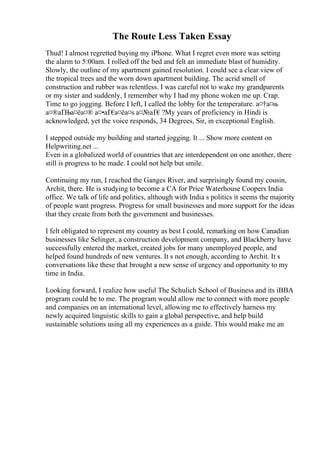 The Route Less Taken Essay
Thud! I almost regretted buying my iPhone. What I regret even more was setting
the alarm to 5:00am. I rolled off the bed and felt an immediate blast of humidity.
Slowly, the outline of my apartment gained resolution. I could see a clear view of
the tropical trees and the worn down apartment building. The acrid smell of
construction and rubber was relentless. I was careful not to wake my grandparents
or my sister and suddenly, I remember why I had my phone woken me up. Crap.
Time to go jogging. Before I left, I called the lobby for the temperature. а¤†а¤њ
а¤®аҐЊа¤ёа¤® а¤•аҐ€
а¤ёа¤ѕ а¤№аҐ€?My years of proficiency in Hindi is
acknowledged, yet the voice responds, 34 Degrees, Sir, in exceptional English.
I stepped outside my building and started jogging. It ... Show more content on
Helpwriting.net ...
Even in a globalized world of countries that are interdependent on one another, there
still is progress to be made. I could not help but smile.
Continuing my run, I reached the Ganges River, and surprisingly found my cousin,
Archit, there. He is studying to become a CA for Price Waterhouse Coopers India
office. We talk of life and politics, although with India s politics it seems the majority
of people want progress. Progress for small businesses and more support for the ideas
that they create from both the government and businesses.
I felt obligated to represent my country as best I could, remarking on how Canadian
businesses like Selinger, a construction development company, and Blackberry have
successfully entered the market, created jobs for many unemployed people, and
helped found hundreds of new ventures. It s not enough, according to Archit. It s
conversations like these that brought a new sense of urgency and opportunity to my
time in India.
Looking forward, I realize how useful The Schulich School of Business and its iBBA
program could be to me. The program would allow me to connect with more people
and companies on an international level, allowing me to effectively harness my
newly acquired linguistic skills to gain a global perspective, and help build
sustainable solutions using all my experiences as a guide. This would make me an
 