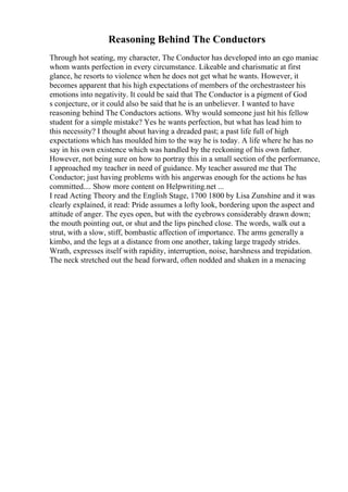 Reasoning Behind The Conductors
Through hot seating, my character, The Conductor has developed into an ego maniac
whom wants perfection in every circumstance. Likeable and charismatic at first
glance, he resorts to violence when he does not get what he wants. However, it
becomes apparent that his high expectations of members of the orchestrasteer his
emotions into negativity. It could be said that The Conductor is a pigment of God
s conjecture, or it could also be said that he is an unbeliever. I wanted to have
reasoning behind The Conductors actions. Why would someone just hit his fellow
student for a simple mistake? Yes he wants perfection, but what has lead him to
this necessity? I thought about having a dreaded past; a past life full of high
expectations which has moulded him to the way he is today. A life where he has no
say in his own existence which was handled by the reckoning of his own father.
However, not being sure on how to portray this in a small section of the performance,
I approached my teacher in need of guidance. My teacher assured me that The
Conductor; just having problems with his angerwas enough for the actions he has
committed.... Show more content on Helpwriting.net ...
I read Acting Theory and the English Stage, 1700 1800 by Lisa Zunshine and it was
clearly explained, it read: Pride assumes a lofty look, bordering upon the aspect and
attitude of anger. The eyes open, but with the eyebrows considerably drawn down;
the mouth pointing out, or shut and the lips pinched close. The words, walk out a
strut, with a slow, stiff, bombastic affection of importance. The arms generally a
kimbo, and the legs at a distance from one another, taking large tragedy strides.
Wrath, expresses itself with rapidity, interruption, noise, harshness and trepidation.
The neck stretched out the head forward, often nodded and shaken in a menacing
 