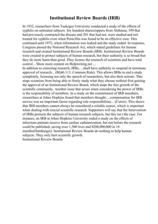 Institutional Review Boards (IRB)
In 1932, researchers from Tuskegee University conducted a study of the effects of
syphilis on untreated subjects. Six hundred sharecroppers from Alabama, 399 that
had previously contracted the disease and 201 that had not, were studied and not
treated for syphilis even when Penicillin was found to be an effective cure. This
continued until 1972, when information was leaked and the study ended. In response,
Congress passed the National Research Act, which stated guidelines for human
research and created Institutional Review Boards (IRB). Institutional Review Boards
were created to protect subjects of human research, but their authority is so broad that
they do more harm than good. They license the research of scientists and have total
control... Show more content on Helpwriting.net ...
In addition to censoring research, IRBs, ...shall have authority to suspend or terminate
approval of research... (В§46.113, Common Rule). This allows IRBs to end a study
completely, licensing not only the speech of researchers, but also their actions. This
stops scientists from being able to freely study what they choose without first gaining
the approval of an Institutional Review Board, which stops the free growth of the
scientific community. Another issue that arises when considering the power of IRBs
is the responsibility of members. In a study on the commitment of IRB members,
researchers at Johns Hopkins found that members thought, ...compensation for IRB
service was an important factor regarding role responsibilities... (Currie). This shows
that IRB members cannot always be considered a reliable source, which is important
when dealing with crucial scientific research. Supporters will say that the Intervention
of IRBs protects the subjects of human research subjects, but this isn t the case. For
instance, an IRB at Johns Hopkins University ended a study on the effects of
infections patients receive from cardiac catheterization, but not before the research
could be published, saving over 1,500 lives and $200,000,000 in 18
months(Hamburger). Institutional Review Boards do nothing to help human
subjects. They only hurt scientific growth.
Institutional Review Boards
 