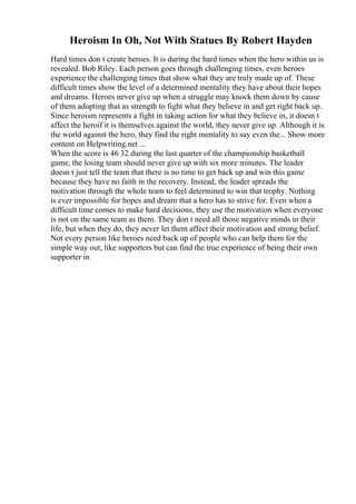 Heroism In Oh, Not With Statues By Robert Hayden
Hard times don t create heroes. It is during the hard times when the hero within us is
revealed. Bob Riley. Each person goes through challenging times, even heroes
experience the challenging times that show what they are truly made up of. These
difficult times show the level of a determined mentality they have about their hopes
and dreams. Heroes never give up when a struggle may knock them down by cause
of them adopting that as strength to fight what they believe in and get right back up.
Since heroism represents a fight in taking action for what they believe in, it doesn t
affect the heroif it is themselves against the world, they never give up. Although it is
the world against the hero, they find the right mentality to say even the... Show more
content on Helpwriting.net ...
When the score is 46 32 during the last quarter of the championship basketball
game, the losing team should never give up with six more minutes. The leader
doesn t just tell the team that there is no time to get back up and win this game
because they have no faith in the recovery. Instead, the leader spreads the
motivation through the whole team to feel determined to win that trophy. Nothing
is ever impossible for hopes and dream that a hero has to strive for. Even when a
difficult time comes to make hard decisions, they use the motivation when everyone
is not on the same team as them. They don t need all those negative minds in their
life, but when they do, they never let them affect their motivation and strong belief.
Not every person like heroes need back up of people who can help them for the
simple way out, like supporters but can find the true experience of being their own
supporter in
 