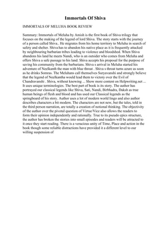Immortals Of Shiva
IMMORTALS OF MELUHA BOOK REVIEW
Summary: Immortals of Meluha by Amish is the first book of Shiva trilogy that
focuses on the making of the legend of lord Shiva. The story starts with the journey
of a person called Shiva.. He migrates from his home territory to Meluha in search of
safety and shelter. Shiva has to abandon his native place as it is frequently attacked
by neighbouring barbarian tribes leading to violence and bloodshed. When Shiva
abandons his land he meets Nandi, who is an outsider who comes from Meluha and
offers Shiva a safe passage to his land. Shiva accepts his proposal for the purpose of
saving his community from the barbarians. Shiva s arrival in Meluha started his
adventure of Neelkanth the man with blue throat . Shiva s throat turns azure as soon
as he drinks Somras. The Meluhans call themselves Suryavanshi and strongly believe
that the legend of Neelkantha would lead them to victory over the Evil of
Chandravanshi . Shiva, without knowing ... Show more content on Helpwriting.net ...
It uses unique terminologies. The best part of book is its story. The author has
portrayed our classical legends like Shiva, Sati, Nandi, Birbhadra, Daksh as true
human beings of flesh and blood and has used our Classical legends as the
springboard of his story. Author uses a lot of modern world lingo and also author
describes characters a bit modern. The characters are not new, but the tales, told in
the third person narration, are totally a creation of notional thinking. The objectivity
of the author over the pivotal question of Virtue/Vice also allows the readers to
form their opinion independently and rationally. True to its pseudo epics structure,
the author has broken the stories into small episodes and readers will be attracted to
it once they start reading. There is a veracious unity of Time, Place and action in the
book though some reliable distractions have provided it a different level to our
willing suspension of
 