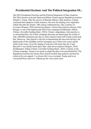 Presidential Elections And The Political Integration Of...
The 2016 Presidential Elections and the Political Integration of Data Analytics
The 2016 election cycle pits Democrat Hillary Clinton against Republican nominee
Donald J. Trump. After the success of Barrack Obama s data analytics, Clinton
continued their adoption of data analytics, this time developing a new algorithm
called Ada after the female, 19th century mathematician, Ada, Countess of
Lovelace (Wagner, 2016) and having Obama s former data analytics director, Elan
Kriegel, as one of the highest paid staff of her campaign (Goldmacher, Hillary
Clinton s Invisible Guiding Hand , 2016). Clinton s dependence with analytics is
so entrenched that a lot of their campaign decisions are based upon the results of
Ada s 400,000 simulations per day on what a head to head with Trump would look
like. Moreover, Ada, played a vital role in determining the television ad buys, the
deployment of the candidate and her surrogates up to when to be scarce and be
silent on the issues. Even the staging of concerts with artists like Jay Z and
BeyoncГ© was chiefly based upon Ada s data driven analysis (Wagner, 2016)
(Goldmacher, Hillary Clinton s Invisible Guiding Hand , 2016). Contrary to the
Clinton campaign, Trump is not quick to adopt big data in his presidential bid. The
Republican nominee has always been critical towards data analytics and heavily
relied on his own appeal. I ve always felt it was overrated, Trump said in an
Associated Press interview. Obama got the votes much more
 
