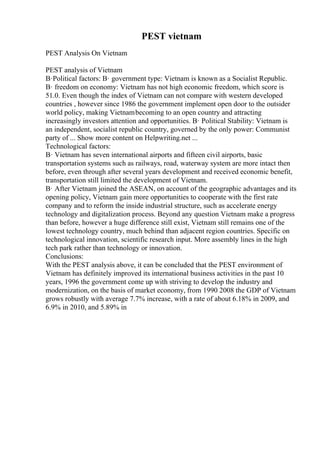 PEST vietnam
PEST Analysis On Vietnam
PEST analysis of Vietnam
В·Political factors: В· government type: Vietnam is known as a Socialist Republic.
В· freedom on economy: Vietnam has not high economic freedom, which score is
51.0. Even though the index of Vietnam can not compare with western developed
countries , however since 1986 the government implement open door to the outsider
world policy, making Vietnambecoming to an open country and attracting
increasingly investors attention and opportunities. В· Political Stability: Vietnam is
an independent, socialist republic country, governed by the only power: Communist
party of ... Show more content on Helpwriting.net ...
Technological factors:
В· Vietnam has seven international airports and fifteen civil airports, basic
transportation systems such as railways, road, waterway system are more intact then
before, even through after several years development and received economic benefit,
transportation still limited the development of Vietnam.
В· After Vietnam joined the ASEAN, on account of the geographic advantages and its
opening policy, Vietnam gain more opportunities to cooperate with the first rate
company and to reform the inside industrial structure, such as accelerate energy
technology and digitalization process. Beyond any question Vietnam make a progress
than before, however a huge difference still exist, Vietnam still remains one of the
lowest technology country, much behind than adjacent region countries. Specific on
technological innovation, scientific research input. More assembly lines in the high
tech park rather than technology or innovation.
Conclusions:
With the PEST analysis above, it can be concluded that the PEST environment of
Vietnam has definitely improved its international business activities in the past 10
years, 1996 the government come up with striving to develop the industry and
modernization, on the basis of market economy, from 1990 2008 the GDP of Vietnam
grows robustly with average 7.7% increase, with a rate of about 6.18% in 2009, and
6.9% in 2010, and 5.89% in
 