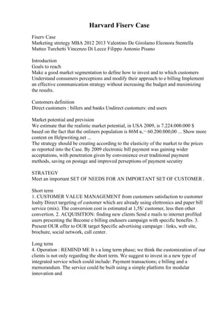 Harvard Fiserv Case
Fiserv Case
Marketing stretegy MBA 2012 2013 Valentino De Girolamo Eleonora Stentella
Matteo Turchetti Vincenzo Di Lecce Filippo Antonio Pisano
Introduction
Goals to reach
Make a good market segmentation to define how to invest and to which customers
Understand consumers perceptions and modify their approach to e billing Implement
an effective communication strategy without increasing the budget and maximizing
the results.
Customers definition
Direct customers : billers and banks Undirect customers: end users
Market potential and prevision
We estimate that the realistic market potential, in USA 2009, is 7.224.000.000 $
based on the fact that the onliners population is 86M в‚¬ 60.200.000,00 ... Show more
content on Helpwriting.net ...
The strategy should be creating according to the elasticity of the market to the prices
as reported into the Case. By 2009 electronic bill payment was gaining wider
acceptations, with penetration given by convenience over traditional payment
methods, saving on postage and improved perseptions of payment secutiry
STRATEGY
Meet an important SET OF NEEDS FOR AN IMPORTANT SET OF CUSTOMER .
Short term
1. CUSTOMER VALUE MANAGEMENT from customers satisfaction to customer
loalty Direct targeting of customer which are already using elettronics and paper bill
service (mix). The conversion cost is estimated at 1,5$/ customer, less then other
convertion. 2. ACQUISITION: finding new clients Send e mails to internet profiled
users presenting the Become e billing endusers campaign with specific benefits. 3.
Present OUR offer to OUR target Specific advertising campaign : links, web site,
brochure, social network, call center.
Long term
4. Operation : REMIND ME It s a long term phase; we think the customization of our
clients is not only regarding the short term. We suggest to invest in a new type of
integrated service which could include: Payment transactions; e billing and a
memorandum. The service could be built using a simple platform for modular
innovation and
 