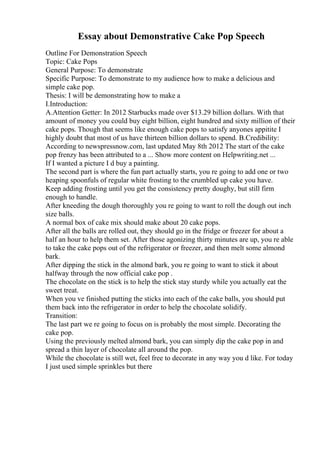 Essay about Demonstrative Cake Pop Speech
Outline For Demonstration Speech
Topic: Cake Pops
General Purpose: To demonstrate
Specific Purpose: To demonstrate to my audience how to make a delicious and
simple cake pop.
Thesis: I will be demonstrating how to make a
I.Introduction:
A.Attention Getter: In 2012 Starbucks made over $13.29 billion dollars. With that
amount of money you could buy eight billion, eight hundred and sixty million of their
cake pops. Though that seems like enough cake pops to satisfy anyones appitite I
highly doubt that most of us have thirteen billion dollars to spend. B.Credibility:
According to newspressnow.com, last updated May 8th 2012 The start of the cake
pop frenzy has been attributed to a ... Show more content on Helpwriting.net ...
If I wanted a picture I d buy a painting.
The second part is where the fun part actually starts, you re going to add one or two
heaping spoonfuls of regular white frosting to the crumbled up cake you have.
Keep adding frosting until you get the consistency pretty doughy, but still firm
enough to handle.
After kneeding the dough thoroughly you re going to want to roll the dough out inch
size balls.
A normal box of cake mix should make about 20 cake pops.
After all the balls are rolled out, they should go in the fridge or freezer for about a
half an hour to help them set. After those agonizing thirty minutes are up, you re able
to take the cake pops out of the refrigerator or freezer, and then melt some almond
bark.
After dipping the stick in the almond bark, you re going to want to stick it about
halfway through the now official cake pop .
The chocolate on the stick is to help the stick stay sturdy while you actually eat the
sweet treat.
When you ve finished putting the sticks into each of the cake balls, you should put
them back into the refrigerator in order to help the chocolate solidify.
Transition:
The last part we re going to focus on is probably the most simple. Decorating the
cake pop.
Using the previously melted almond bark, you can simply dip the cake pop in and
spread a thin layer of chocolate all around the pop.
While the chocolate is still wet, feel free to decorate in any way you d like. For today
I just used simple sprinkles but there
 