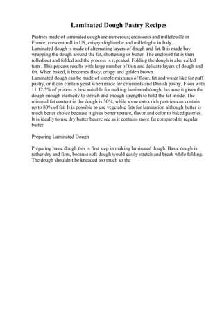 Laminated Dough Pastry Recipes
Pastries made of laminated dough are numerous; croissants and millefeuille in
France, crescent roll in US, crispy sfogliatelle and millefoglie in Italy...
Laminated dough is made of alternating layers of dough and fat. It is made bay
wrapping the dough around the fat, shortening or butter. The enclosed fat is then
rolled out and folded and the process is repeated. Folding the dough is also called
turn . This process results with large number of thin and delicate layers of dough and
fat. When baked, it becomes flaky, crispy and golden brown.
Laminated dough can be made of simple mixtures of flour, fat and water like for puff
pastry, or it can contain yeast when made for croissants and Danish pastry. Flour with
11 12,5% of protein is best suitable for making laminated dough, because it gives the
dough enough elasticity to stretch and enough strength to hold the fat inside. The
minimal fat content in the dough is 30%, while some extra rich pastries can contain
up to 80% of fat. It is possible to use vegetable fats for lamination although butter is
much better choice because it gives better texture, flavor and color to baked pastries.
It is ideally to use dry butter beurre sec as it contains more fat compared to regular
butter.
Preparing Laminated Dough
Preparing basic dough this is first step in making laminated dough. Basic dough is
rather dry and firm, because soft dough would easily stretch and break while folding.
The dough shouldn t be kneaded too much so the
 