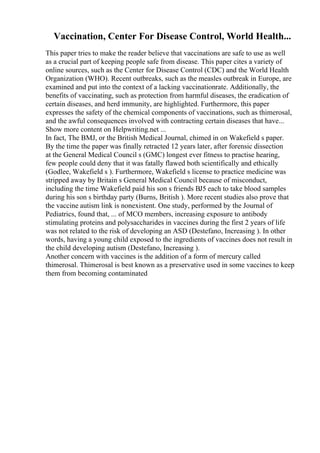 Vaccination, Center For Disease Control, World Health...
This paper tries to make the reader believe that vaccinations are safe to use as well
as a crucial part of keeping people safe from disease. This paper cites a variety of
online sources, such as the Center for Disease Control (CDC) and the World Health
Organization (WHO). Recent outbreaks, such as the measles outbreak in Europe, are
examined and put into the context of a lacking vaccinationrate. Additionally, the
benefits of vaccinating, such as protection from harmful diseases, the eradication of
certain diseases, and herd immunity, are highlighted. Furthermore, this paper
expresses the safety of the chemical components of vaccinations, such as thimerosal,
and the awful consequences involved with contracting certain diseases that have...
Show more content on Helpwriting.net ...
In fact, The BMJ, or the British Medical Journal, chimed in on Wakefield s paper.
By the time the paper was finally retracted 12 years later, after forensic dissection
at the General Medical Council s (GMC) longest ever fitness to practise hearing,
few people could deny that it was fatally flawed both scientifically and ethically
(Godlee, Wakefield s ). Furthermore, Wakefield s license to practice medicine was
stripped away by Britain s General Medical Council because of misconduct,
including the time Wakefield paid his son s friends ВЈ5 each to take blood samples
during his son s birthday party (Burns, British ). More recent studies also prove that
the vaccine autism link is nonexistent. One study, performed by the Journal of
Pediatrics, found that, ... of MCO members, increasing exposure to antibody
stimulating proteins and polysaccharides in vaccines during the first 2 years of life
was not related to the risk of developing an ASD (Destefano, Increasing ). In other
words, having a young child exposed to the ingredients of vaccines does not result in
the child developing autism (Destefano, Increasing ).
Another concern with vaccines is the addition of a form of mercury called
thimerosal. Thimerosal is best known as a preservative used in some vaccines to keep
them from becoming contaminated
 