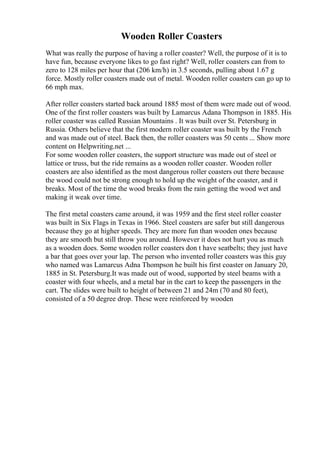 Wooden Roller Coasters
What was really the purpose of having a roller coaster? Well, the purpose of it is to
have fun, because everyone likes to go fast right? Well, roller coasters can from to
zero to 128 miles per hour that (206 km/h) in 3.5 seconds, pulling about 1.67 g
force. Mostly roller coasters made out of metal. Wooden roller coasters can go up to
66 mph max.
After roller coasters started back around 1885 most of them were made out of wood.
One of the first roller coasters was built by Lamarcus Adana Thompson in 1885. His
roller coaster was called Russian Mountains . It was built over St. Petersburg in
Russia. Others believe that the first modern roller coaster was built by the French
and was made out of steel. Back then, the roller coasters was 50 cents ... Show more
content on Helpwriting.net ...
For some wooden roller coasters, the support structure was made out of steel or
lattice or truss, but the ride remains as a wooden roller coaster. Wooden roller
coasters are also identified as the most dangerous roller coasters out there because
the wood could not be strong enough to hold up the weight of the coaster, and it
breaks. Most of the time the wood breaks from the rain getting the wood wet and
making it weak over time.
The first metal coasters came around, it was 1959 and the first steel roller coaster
was built in Six Flags in Texas in 1966. Steel coasters are safer but still dangerous
because they go at higher speeds. They are more fun than wooden ones because
they are smooth but still throw you around. However it does not hurt you as much
as a wooden does. Some wooden roller coasters don t have seatbelts; they just have
a bar that goes over your lap. The person who invented roller coasters was this guy
who named was Lamarcus Adna Thompson he built his first coaster on January 20,
1885 in St. Petersburg.It was made out of wood, supported by steel beams with a
coaster with four wheels, and a metal bar in the cart to keep the passengers in the
cart. The slides were built to height of between 21 and 24m (70 and 80 feet),
consisted of a 50 degree drop. These were reinforced by wooden
 