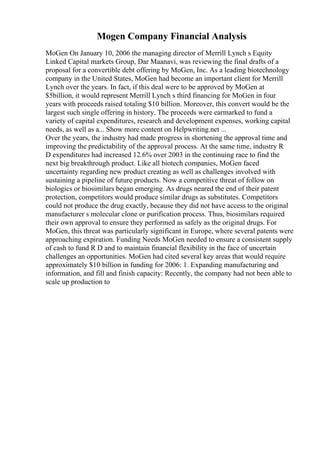 Mogen Company Financial Analysis
MoGen On January 10, 2006 the managing director of Merrill Lynch s Equity
Linked Capital markets Group, Dar Maanavi, was reviewing the final drafts of a
proposal for a convertible debt offering by MoGen, Inc. As a leading biotechnology
company in the United States, MoGen had become an important client for Merrill
Lynch over the years. In fact, if this deal were to be approved by MoGen at
$5billion, it would represent Merrill Lynch s third financing for MoGen in four
years with proceeds raised totaling $10 billion. Moreover, this convert would be the
largest such single offering in history. The proceeds were earmarked to fund a
variety of capital expenditures, research and development expenses, working capital
needs, as well as a... Show more content on Helpwriting.net ...
Over the years, the industry had made progress in shortening the approval time and
improving the predictability of the approval process. At the same time, industry R
D expenditures had increased 12.6% over 2003 in the continuing race to find the
next big breakthrough product. Like all biotech companies, MoGen faced
uncertainty regarding new product creating as well as challenges involved with
sustaining a pipeline of future products. Now a competitive threat of follow on
biologics or biosimilars began emerging. As drugs neared the end of their patent
protection, competitors would produce similar drugs as substitutes. Competitors
could not produce the drug exactly, because they did not have access to the original
manufacturer s molecular clone or purification process. Thus, biosimilars required
their own approval to ensure they performed as safely as the original drugs. For
MoGen, this threat was particularly significant in Europe, where several patents were
approaching expiration. Funding Needs MoGen needed to ensure a consistent supply
of cash to fund R D and to maintain financial flexibility in the face of uncertain
challenges an opportunities. MoGen had cited several key areas that would require
approximately $10 billion in funding for 2006: 1. Expanding manufacturing and
information, and fill and finish capacity: Recently, the company had not been able to
scale up production to
 