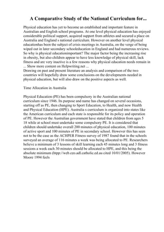 A Comparative Study of the National Curriculum for...
Physical education has yet to become an established and important feature in
Australian and English school programs. At one level physical education has enjoyed
considerable political support, acquired support from athletes and secured a place on
Australia and England s national curriculum. However on another level physical
educationhas been the subject of crisis meetings in Australia, on the verge of being
wiped out in later secondary schooleducation in England and had numerous reviews.
So why is physical educationimportant? The major factor being the increasing rise
in obesity, but also children appear to have less knowledge of physical skill, lack
fitness and are very inactive is a few reasons why physical education needs remain in
... Show more content on Helpwriting.net ...
Drawing on past and present literature an analysis and comparison of the two
countries will hopefully draw some conclusions on the developments needed in
physical education, but will also draw on the positive aspects as well.
Time Allocation in Australia
Physical Education (PE) has been compulsory in the Australian national
curriculum since 1946. Its purpose and name has changed on several occasions,
starting off as PE, then changing to Sport Education, to Health, and now Health
and Physical Education (HPE). Australia s curriculum is organized into states like
the American curriculum and each state is responsible for its policy and operation
of PE. However the Australian government have stated that children from ages 5
18 while at school must undertake some compulsory PE. It is considered that
children should undertake overall 200 minutes of physical education, 100 minutes
of active sport and 100 minutes of PE in secondary school. However this has seen
not to be the case as the ACHPER Fitness survey of 1987 found that in the schools
surveyed an average of 116 minutes a week was being allocated to PE. Researchers
believe a minimum of 3 lessons of skill learning each 45 minutes long and 3 fitness
sessions a week each 30 minutes should be allocated to HPE, and this being the
absolute minimum (htpp://web.ceo.adl.catholic.ed.au cited 10/01/2005). However
Moore 1994 feels
 