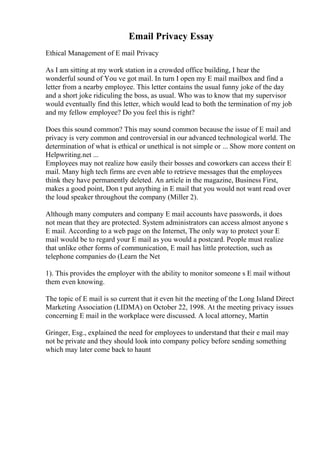 Email Privacy Essay
Ethical Management of E mail Privacy
As I am sitting at my work station in a crowded office building, I hear the
wonderful sound of You ve got mail. In turn I open my E mail mailbox and find a
letter from a nearby employee. This letter contains the usual funny joke of the day
and a short joke ridiculing the boss, as usual. Who was to know that my supervisor
would eventually find this letter, which would lead to both the termination of my job
and my fellow employee? Do you feel this is right?
Does this sound common? This may sound common because the issue of E mail and
privacy is very common and controversial in our advanced technological world. The
determination of what is ethical or unethical is not simple or ... Show more content on
Helpwriting.net ...
Employees may not realize how easily their bosses and coworkers can access their E
mail. Many high tech firms are even able to retrieve messages that the employees
think they have permanently deleted. An article in the magazine, Business First,
makes a good point, Don t put anything in E mail that you would not want read over
the loud speaker throughout the company (Miller 2).
Although many computers and company E mail accounts have passwords, it does
not mean that they are protected. System administrators can access almost anyone s
E mail. According to a web page on the Internet, The only way to protect your E
mail would be to regard your E mail as you would a postcard. People must realize
that unlike other forms of communication, E mail has little protection, such as
telephone companies do (Learn the Net
1). This provides the employer with the ability to monitor someone s E mail without
them even knowing.
The topic of E mail is so current that it even hit the meeting of the Long Island Direct
Marketing Association (LIDMA) on October 22, 1998. At the meeting privacy issues
concerning E mail in the workplace were discussed. A local attorney, Martin
Gringer, Esg., explained the need for employees to understand that their e mail may
not be private and they should look into company policy before sending something
which may later come back to haunt
 