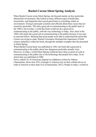 Rachel Carson Silent Spring Analysis
When Rachel Carson wrote Silent Spring, she focused mainly on how pesticides
affected the environment. She looked at many different types of herbicides,
insecticides, and fungicides that caused great harm to everything within an
environment. Trying to persuade scientists and officials about these issues that are
caused by pesticides. This did a great job at communicating to the public back in
the 1960 s, but in today s world this book would not do a great job at
communicating to the public, with the way technology is today. Also, back in the
1960 s this book did a great job at communicating to the public because it was easy
to read and follow. Meaning that most people were able to understand the point that
Carson was trying to make. Rachel Carsonalso illustrated the importance of both
science and policy within her book, through the multiple examples that she presented
in Silent Spring.
When Rachel Carson book was published in 1962, her book did a great job at
communicating to the public about how dangerous pesticides actually were.
However, in today s world Silent Spring would not have done as great of a job as
communicating to the public due to the technology that people have today. In an
article that was published on NBC
News, called 8 in 10 Americans depend on cellphones written by Athima
Chansanchai, shows how 83% of people in America rely on their cellular device in
order to function in their daily lives (Chansanchai, 2011). People in today s world are
 