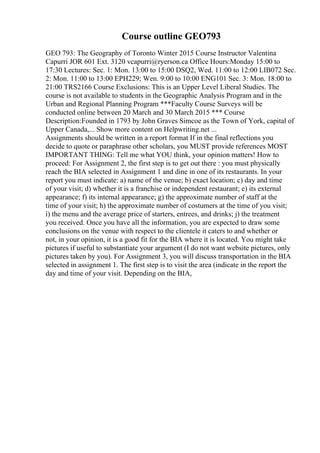 Course outline GEO793
GEO 793: The Geography of Toronto Winter 2015 Course Instructor Valentina
Capurri JOR 601 Ext. 3120 vcapurri@ryerson.ca Office Hours:Monday 15:00 to
17:30 Lectures: Sec. 1: Mon. 13:00 to 15:00 DSQ2, Wed. 11:00 to 12:00 LIB072 Sec.
2: Mon. 11:00 to 13:00 EPH229; Wen. 9:00 to 10:00 ENG101 Sec. 3: Mon. 18:00 to
21:00 TRS2166 Course Exclusions: This is an Upper Level Liberal Studies. The
course is not available to students in the Geographic Analysis Program and in the
Urban and Regional Planning Program ***Faculty Course Surveys will be
conducted online between 20 March and 30 March 2015 *** Course
Description:Founded in 1793 by John Graves Simcoe as the Town of York, capital of
Upper Canada,... Show more content on Helpwriting.net ...
Assignments should be written in a report format If in the final reflections you
decide to quote or paraphrase other scholars, you MUST provide references MOST
IMPORTANT THING: Tell me what YOU think, your opinion matters! How to
proceed: For Assignment 2, the first step is to get out there : you must physically
reach the BIA selected in Assignment 1 and dine in one of its restaurants. In your
report you must indicate: a) name of the venue; b) exact location; c) day and time
of your visit; d) whether it is a franchise or independent restaurant; e) its external
appearance; f) its internal appearance; g) the approximate number of staff at the
time of your visit; h) the approximate number of costumers at the time of you visit;
i) the menu and the average price of starters, entrees, and drinks; j) the treatment
you received. Once you have all the information, you are expected to draw some
conclusions on the venue with respect to the clientele it caters to and whether or
not, in your opinion, it is a good fit for the BIA where it is located. You might take
pictures if useful to substantiate your argument (I do not want website pictures, only
pictures taken by you). For Assignment 3, you will discuss transportation in the BIA
selected in assignment 1. The first step is to visit the area (indicate in the report the
day and time of your visit. Depending on the BIA,
 