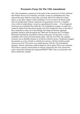 Persuasive Essay On The 13th Amendment
The 13th Amendment, created out of the ashes of the American Civil War, declared
that Neither slavery nor involuntary servitude, except as a punishment for crime
whereof the party shall have been duly convicted, shall exist within the United
States, or any place subject to their jurisdiction. It was an end to the harsh cruelty
that was brought upon African Americans for generations; however, a loophole
exists within a simple phrase: except as a punishment for crime... . Even though all
Americans are considered free under the 13th Amendment on paper, in reality this
cannot be further from the truth as people were still considered a slave to the state if
they committed a crime. Over time though, this hands off doctrine approach
gradually started to shift throughout the 1960s and 70s because the Civil Rights
Movement stretched far beyond just African Americans. For prisoners, it was a
justifiable call to action for basic human rights. After the Civil War, the southern
economy was in shambles because it so heavily relied on slavery. Southerners begged
the question as to how should we rebuild our economy with the 4 million people
who are now free? The answer was simple because with the 13th Amendment
loophole, African Americans could be treated as slaves again if they were criminals.
This lead to a massive incarceration of African Americans who were arrested for
minor crimes like loitering and vagrancy(INSERT XIII). They were prisoners who
had to rebuild the southern
 