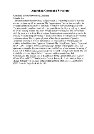 Anaconda Command Structure
Command Structure Operation Anaconda
Introduction
The command structure in United States Military is vital to the success of missions
carried out in or outside the country. The Department of Defense is responsible for
overseeing the establishment of command hierarchies that work for specific units.
The commands, guidelines, and orders are passed from the highest ranking personnel
to lowest ranking officers who must perform the directive or pass it to subordinates
with the same instructions. The principles that establish the command structure in the
military evaluates the performance of each command and the officers involved in the
various missions. The key principles that affected the execution of Operation
Anaconda resulting in mission deficiencies are organizational structure, decision
making, and collaboration. Operation Anaconda The United States Central Command
(CENTCOM) aimed at destroying terror groups Taliban and al Qaeda carried out
operation Anaconda. The operation was executed in March 2002 outside the valley of
Shahi Kot in Zormat area, Afghanistan (Fleri, Howard, Hukill, Searle, 2003). The task
included forces that required direct command and instruction from their
Commanders. The mission was in direct link with the Central Intelligence Agency
(CIA) office and CENTCOM with the General Tommy R. Franks as the officer in
charge that received, analyzed and provided real time intelligence. Major General
(MG) Franklin Hagenbeck, of the 10th
 