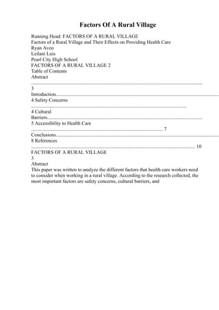Factors Of A Rural Village
Running Head: FACTORS OF A RURAL VILLAGE
Factors of a Rural Village and Their Effects on Providing Health Care
Ryan Aveo
Leilani Luis
Pearl City High School
FACTORS OF A RURAL VILLAGE 2
Table of Contents
Abstract
..........................................................................................................................................
3
Introduction....................................................................................................................................
4 Safety Concerns
.............................................................................................................................
4 Cultural
Barriers.............................................................................................................................
5 Accessibility to Health Care
.......................................................................................................... 7
Conclusions....................................................................................................................................
8 References
.................................................................................................................................... 10
FACTORS OF A RURAL VILLAGE
3
Abstract
This paper was written to analyze the different factors that health care workers need
to consider when working in a rural village. According to the research collected, the
most important factors are safety concerns, cultural barriers, and
 