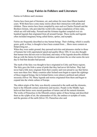 Essay Fairies in Folklore and Literature
Fairies in Folklore and Literature
Fairies have been part of literature, art, and culture for more than fifteen hundred
years. With them have come many stories about their interaction with adults and
children. These stories have been compiled by men such as Charles Perrault and the
Brothers Grimm, who provided the world with a large compilation of fairy tales,
which are still told today. Perrault and the Grimms together compiled over six
hundred legends that originated from all around Europe. These myths and legends
often included imaginary being called fairies, sprites, and nymphs.
Fairies are frequently described as tiny human beings. Their clothing, which is usually
green, gold, or blue, is thought to have been created from ... Show more content on
Helpwriting.net ...
When they were under ground, they pursued activities and pleasures similar to those
of humans but with supernatural speed and quality (Rose 108). It was also thought
that human time did not exist in fairyland, and many of the legends describe children
that go with the fairies for festivities and dance and return the on what seems the next
day to find that decades had passed.
The myth of the fairy was thought to have originated in Celtic and Norse regions.
The fairy gave the Irish a sense of pride that they had never felt before. They had
never had a folk story originate from their country and were proud to say that fairies
were seen there first. Many countries after Ireland soon began to report the sightings
of these magical beings, but in Ireland fairies were almost a political and cultural
necessity (Silver 34). Many legends and stories originated from them and began to
expand into the whole culture of Europe.
The oldest origin of the fairy was directly connected to the earth and the elements,
back to the fifteenth century alchemists and mystics. People in the Middle Ages
believed that fairies were sacred guardians of nature and all the natural elements.
The works of Paracelsus in the fifteenth century spoke of these beings and described
them as the sylphs of air, the salamanders of fire, the undines or nymphs of water,
and the gnomes of the earth (Silver 35). Paracelsus also said
 