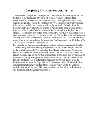 Comparing The Southwest And Puritans
The 16th century began with the migration of the Puritans to New England and the
Catholics to the Spanish Southwest. Both of these religions influenced the
development of their colonial societies differently. The religions influenced their
societies differently because the Puritans from New England were stricter, favored
independence, and did not believe in a hierarchy unlike the Catholics from the
Spanish Southwest. Culturally, the society of New England developed differently
from that of the Spanish Southwest because the Puritans of New England were
stricter. The Puritans believed that people should live their life in moderation when it
comes to action, drink, and even sexual activity. In fact, the Puritans even discouraged
dancing, music, and celebrations because the Puritans saw those kinds of activities as
distractions from contemplating the message of God. Meanwhile, the Catholics of the
... Show more content on Helpwriting.net ...
For example, the Puritans wanted to create self governing congregational churches.
This backed up their idea of being independent. Yet the Catholics kept a monarch
as the head of the church. This backed up their idea of social groups. Puritans saw
God as the head of the church while the Catholics saw the Pope as the head of the
church. This allowed for the Puritans to make their decisions on their own instead of
someone like a king making the decision for the Puritans. This also related back to
the New England s idea of independence because the Puritans can do what the
Puritans want, not what the Pope tells the Puritans to do. Also, all of these Puritan
congregational churches would give their societies variety unlike the Catholic
societies that are all the same. The congregational churches allow the Puritans to be
self governing and decide their own form of
 