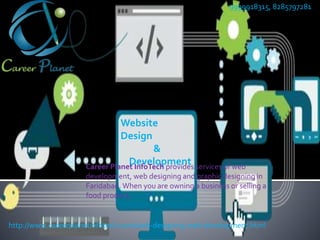 Website
Design
&
Development
9999918315, 8285797281
http://www.careerplanetinfotech.com/web-designing-web-development.html
Career Planet InfoTech provides services of web
development, web designing and graphic designing in
Faridabad. When you are owning a business or selling a
food product,
 