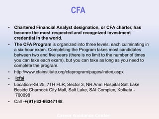 CFA
• Chartered Financial Analyst designation, or CFA charter, has
become the most respected and recognized investment
credential in the world.
• The CFA Program is organized into three levels, each culminating in
a six-hour exam. Completing the Program takes most candidates
between two and five years (there is no limit to the number of times
you can take each exam), but you can take as long as you need to
complete the program.
• http://www.cfainstitute.org/cfaprogram/pages/index.aspx
• Icfai
• Location-KB 25, 7TH FLR, Sector 3, NR Amri Hospital Salt Lake
Beside Charnock City Mall, Salt Lake, SAI Complex, Kolkata -
700098
• Call -+(91)-33-66347148
Career Guidance Center
 