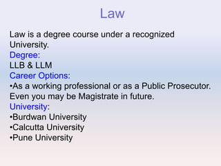 Law
Law is a degree course under a recognized
University.
Degree:
LLB & LLM
Career Options:
•As a working professional or as a Public Prosecutor.
Even you may be Magistrate in future.
University:
•Burdwan University
•Calcutta University
•Pune University
 