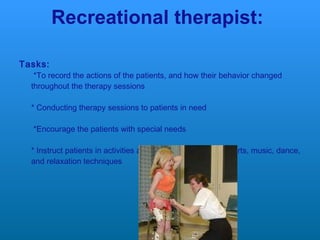 Recreational therapist: Tasks:  *To record the actions of the patients, and how their behavior changed throughout the therapy sessions * Conducting therapy sessions to patients in need  *Encourage the patients with special needs  * Instruct patients in activities and techniques, such as sports, music, dance, and relaxation techniques  