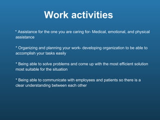 Work activities  * Assistance for the one you are caring for- Medical, emotional, and physical assistance * Organizing and planning your work- developing organization to be able to accomplish your tasks easily * Being able to solve problems and come up with the most efficient solution most suitable for the situation * Being able to communicate with employees and patients so there is a clear understanding between each other  