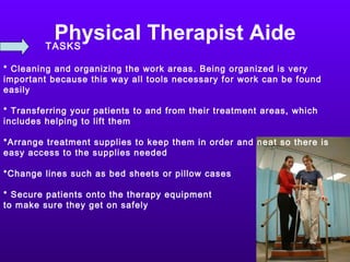 Physical Therapist Aide TASKS * Cleaning and organizing the work areas. Being organized is very important because this way all tools necessary for work can be found easily * Transferring your patients to and from their treatment areas, which includes helping to lift them *Arrange treatment supplies to keep them in order and neat so there is easy access to the supplies needed *Change lines such as bed sheets or pillow cases * Secure patients onto the therapy equipment to make sure they get on safely  