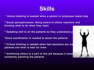 Skills * Active listening is needed when a patient or employee needs help * Social perceptiveness- Being aware of others reactions and knowing what to do when they react * Speaking well to all the patients so they understand you clearly *Good coordination is needed to assist the patients * Critical thinking is needed when fast decisions are made for the  patients and what is best for them * monitoring others is a part of this job because it consists of  constantly watching the patients  