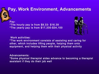 Pay, Work Environment, Advancements Pay:  *The hourly pay is from $8.33- $16.39 *The yearly pay is from $17,330-$34,100 Work activities: *The work environment consists of assisting and caring for other, which includes lifting people, helping them onto equipment, and helping them with their physical activity  Advancements:  *Some physical therapist aides advance to becoming a therapist assistant if they do their job well 