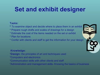 Set and exhibit designer Tasks:  *  To examine object and decide where to place them in an exhibit * Prepare rough drafts and scales of drawings for a design * Estimate the cost of the items needed on the set or exhibit * Plan for locations * Confer with clients and staff to get the information for your design  Knowledge:  * Design - the principles of art and techniques used *Computers and electronics *Communication skills with other clients and staff *Administration and management skills- Knowing the basics of business   